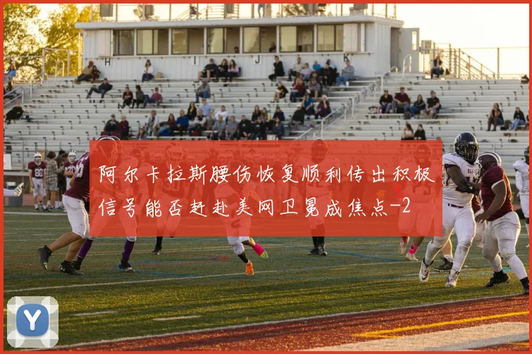 阿尔卡拉斯腰伤恢复顺利传出积极信号能否赶赴美网卫冕成焦点