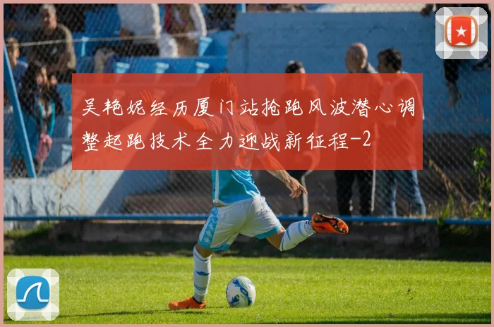 吴艳妮经历厦门站抢跑风波潜心调整起跑技术全力迎战新征程