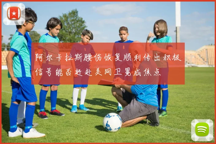 阿尔卡拉斯腰伤恢复顺利传出积极信号能否赶赴美网卫冕成焦点