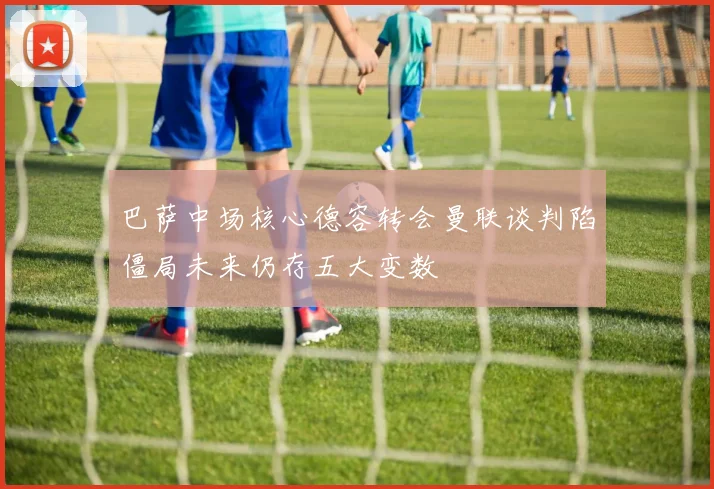 巴萨中场核心德容转会曼联谈判陷僵局未来仍存五大变数