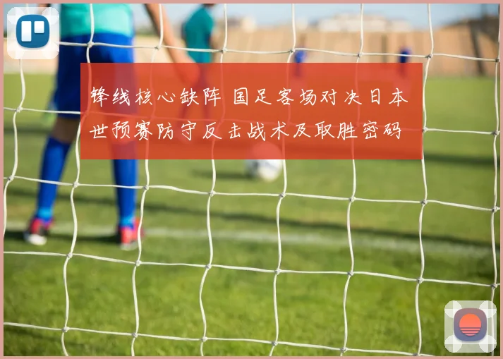 锋线核心缺阵 国足客场对决日本 世预赛防守反击战术及取胜密码