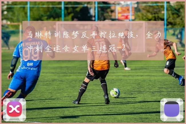 马琳特训陈梦反手拧拉绝技，全力冲刺全运会女单三连冠