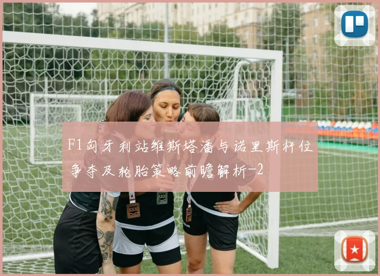 F1匈牙利站维斯塔潘与诺里斯杆位争夺及轮胎策略前瞻解析