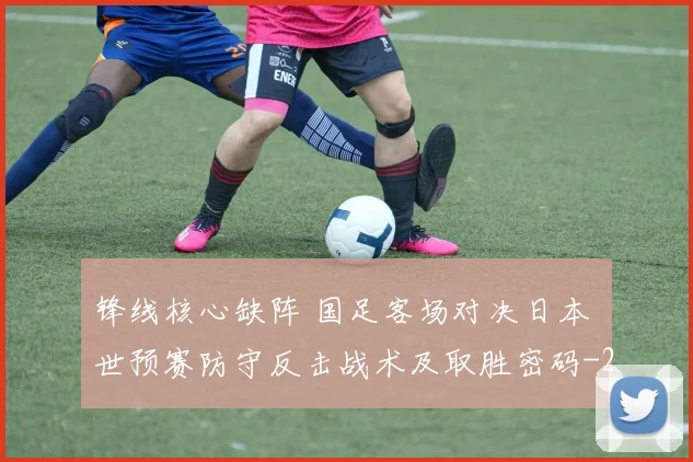 锋线核心缺阵 国足客场对决日本 世预赛防守反击战术及取胜密码